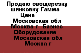 Продаю овощерезку - шинковку Гамма 5 › Цена ­ 20 000 - Московская обл., Москва г. Бизнес » Оборудование   . Московская обл.,Москва г.